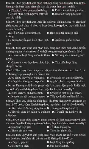 Câu 18 : Theo quy định của pháp luật,nội dung nào dưới đây không thể
hiện quyên bình đǎng giữa các dân tốc trong lĩnh vực vǎn hóa?
A. Phát triển vǎn hóa truyền thống.
B. Phát triển kinh tế gia đình.
C. Khôi phục ngôn ngữ và chữ viết.
D. Bảo tồn trang phục của
dân tộc mình.
Câu 19 : Theo quy định của Luât Tín ngưỡng , tôn giáo , các tôn giáo hợp
pháp trong quá trình tô chức và hoạt động không được thực hiện hành
vi nào dưới đây?
A. Hỗ trợ hoạt động từ thiện.
trường.
B. Hủy hoại tài nguyên môi
C. Tuyên truyền phổ biến pháp luật.
giáo.
D. Xuất bản phẩm về tôn
Câu 20 : Theo quy định của pháp luật , công dân thực hiện đúng quyên
tham gia quản lý nhà nước và xã hội trong trường hợp nào sau đây?
A. Giám sát hoạt động nhóm từ thiện. B . Sử dụng dịch vụ công trực
tuyên.
C. Giám sát việc thực hiện pháp luật.. D. Tìm hiểu hoạt động
chuyển đôi số.
Câu 21 : Theo quy định của pháp luật,, tai thời điểm tổ chức bầu cử, cử
tri không vi phạm nghĩa vụ bâu cử khi
A. bỏ phiếu thay cử tri vǎng mặt. B . công khai nội dung phiếu bầu.
C. công khai thời gian bỏ phiếu. D. tự ý bỏ phiêu thay người kháC.
Câu 22 : Theo quy định của pháp luật,, khi thực hiện quyên khiếu nại,
người khiếu nại không được thực hiện hành vi nào sau đây?
A. Khởi kiện vụ án hành chính. B. Uy quyên luật sư giải quyết.
C. Xuyên tạc nội dung giải quyết. D . Tiếp tục khiêu nại lần thứ hai.
Câu 23:Theo quy định của pháp luật,, khi thực hiện quyên của mình về
bảo vê Tổ quốc,, công dân không được thực hiện hành vi nào dưới đây?
A. Tìm hiêu về đường lôi quân sự B. Tham gia dân quân tự vê.
C. Từ chối đǎng ký nghĩa vụ quân sự. D . Từ chối lưu hành vũ khí
trái phép.
Câu 24:Cơ quan chức nǎng vi phạm quyên bất khả xâm phạm vê thân
thế của công dân khi tam giữ người đang thực hiện hành vi nào sau đây?
A. Sản xuất tiền giả.
B. Tổ chức khủng bố.
C. Tham gia bạo loạn.
D. Theo dõi phiên tòa.
Câu 25: Theo quy định của pháp luật,, việc khám xét chỗ ở của người
nào đó được tiến hành khi đủ cǎn cứ đê khǎng định ở đó có
A. công cụ gây án.
B. hoạt động tín ngưỡng.
C. tô chức sự kiện.
D. bạo lực gia đình.