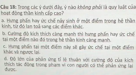 Câu 18: Trong các ý dưới đây, ý nào không phải là quy luật của
hoạt động thần kinh cấp cao?
a. Hưng phấn hay ức chế nảy sinh ở một điểm trong hệ thần
kinh, từ đó lan toả sang các điểm khác.
b. Cường độ kích thích càng mạnh thì hưng phấn hay ức chế
tại một điểm nào đó trong hệ thần kinh càng mạnh.
c. Hưng phấn tại một điểm này sẽ gây ức chế tại một điểm
khác và ngược lại.
d. Độ lớn của phản ứng tỉ lệ thuận với cường độ của kích
thích tác động trong phạm vi con người có thể phản ứng lại
được.