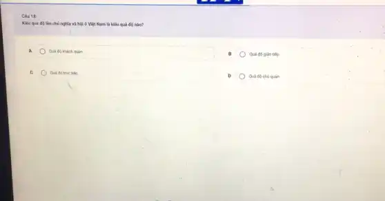 Câu 18:
Kiếu quá độ lên chủ nghĩa xã hội ở Việt Nam là kiểu quá độ nào?
A	Quá độ khách quan
Quá độ gián tiếp
C	Quá độ trực tiếp
Quá độ chủ quan