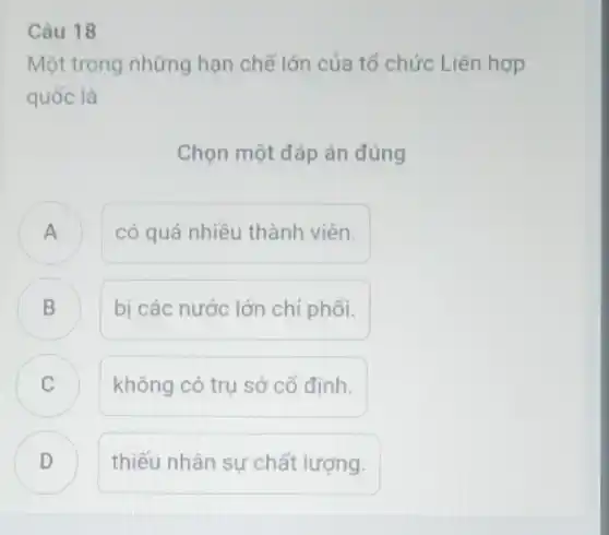 Câu 18
Một trong những hạn chế lớn của tố chức Liên hợp
quốc là
Chọn một đáp án đúng
A n
có quá nhiều thành viên.
B D
bị các nước lớn chỉ phối.
C không có trụ sở cổ định. C
D thiếu nhân sự chất lượng. .