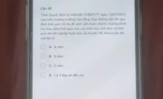 Câu 18
Theo Quyết định số 446/QD-TCDGTVT ngày 12/07/2022
của Hiệu trường trường Cao đẳng Giao thông vận tải, quy
định thời gian tối đa để sinh viên hoàn thành chường trình
học bao gồm thời gian học các môn học, mô-đun và thời
gian thi tốt nghiệp hoặc bảo vệ chuyên để khóa luận tốt
nghiệp là:
A. 4 nǎm
B. 5 nǎm
C. 6 nǎm
D. Cả 3 đáp án đều sai.