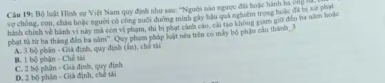 Câu 19: Bộ luật Hình sự Việt Nam quy định như sau:"Người nào ngược đãi hoặc hành hạ ông ba, c
vợ chồng, con, cháu hoặc người có công nuôi dưỡng mình gây hậu quả nghiêm trọng hoặc đã bị xử phạt
hành chính về hành vi này mà còn vi phạm, thì bị phạt cảnh cáo, cải tạo không giạm giữ đến ba nǎm hoặc
phạt tù từ ba tháng đến ba nǎm : Quy phạm pháp luật nêu trên có mấy bộ phận cấu thành
__ 3
A. 3 bộ phận - Giả định, quy định (ần), chế tài
B. 1 bộ phận Chế tài
C. 2 bộ phận - Giả định, quy định
D. 2 bộ phận - Giả định, chế tài