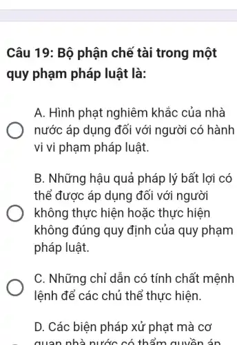 Câu 19: Bộ phận chế tài trong một
quy phạm pháp luật là:
A. Hình phạt nghiêm khác của nhà
nước áp dụng đối với người có hành
vi vi phạm pháp luật.
B. Những hậu quả pháp lý bất lợi có
thể được áp dụng đối với người
không thực hiện hoặc thực hiện
không đúng quy định của quy phạm
pháp luật.
C. Những chỉ dẫn có tính chất mệnh
lệnh để các chủ thể thực hiện.
D. Các biện pháp xử phạt mà cơ