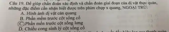 Câu 19. Để giúp chấn đoán xác định và chẩn đoán giai đoạn của dị vật thực quản,
những đặc điểm cần nhận biết được trên phim chụp x quang, NGOẠI TRỪ:
A. Hình ảnh dị vật cản quang
B. Phần mềm trước cột sông cô
(C.)Phần mền trước cột sống lưng
D. Chiêu cong sinh lý cột sông cô