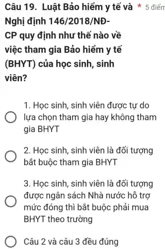 Câu 19 . Luật Bảo hiểm y tế và * 5 điểm
Nghị định 146/2018/NĐ-
CP quy định như thế nào về
việc tham gia Bảo hiểm y tế
(BHYT)của học sinh, sinh
viên?
1. Học sinh , sinh viên được tự do
lựa chọn tham gia hay không tham
gia BHYT
2. Học sinh , sinh viên là đối tượng
bắt buộc tham gia BHYT
3. Học sinh , sinh viên là đối tượng
được ngân sách Nhà nước hỗ trơ
mức đóng thì bắt buộc phải mua
BHYT theo trường
Câu 2 và câu 3 đều đúng