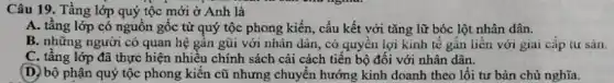 Câu 19. Tầng lớp quý tộc mới ở Anh là
A. tầng lớp có nguồn gốc từ quý tộc phong kiến, cấu kết với tǎng lữ bóc lột nhân dân.
B. những người có quan hệ gần gũi với nhân dân, có quyền lợi kinh tế gắn liền với giai cấp tư sản.
C. tầng lớp đã thực hiện nhiều chính sách cài cách tiến bộ đối với nhân dân.
D. bộ phận quý tộc phong kiến cũ nhưng chuyển hướng kinh doanh theo lối tư bản chủ nghĩa.