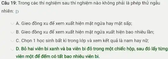 Câu 19: Trong các thí nghiệm sau thí nghiệm nào không phải là phép thử ngẫu
nhiên: D
A. Gieo đồng xu để xem xuất hiện mặt ngửa hay mặt sấp;
B. Gieo đồng xu để xem xuất hiện mặt ngửa xuất hiện bao nhiêu lần;
C. Chọn 1 học sinh bất kì trong lớp và xem kết quả là nam hay nữ;
D. Bỏ hai viên bi xanh và ba viên bi đỏ trong một chiếc hộp , sau đó lấy từng
viên một để đếm có tất bao nhiêu viên bi.