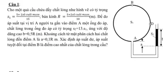 Câu 1:
Cho một quả cầu chứa đầy chất lỏng như hình vẽ có tỷ trọng
S_(1)=(5+2sacute (hat (o))cuacute (o)imssv)/(15) bán kính R=(5+2stilde (o)cuacute (o)imssv)/(10)(m) . Để đo
áp suất tại vị trí A người ta gắn vào điểm A một ống đo áp,
chất lỏng trong ông đo áp có tỷ trọng s_(2)=13.s_(1) , ứng với độ
dâng cao b=0,5R(m) Khoảng cách từ mặt phân cách hai chất
lỏng đến điểm A là a=0,1Rm. Xác định áp suất dư, áp suất
tuyệt đôi tại điểm B là điểm cao nhất của chất lỏng trong câu?