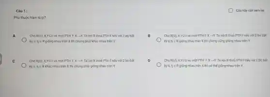 Câu 1:
Câu này càn xem lại
Phu thuộc hàm là gì?
A
Cho R(U) XYCU và một PTH f Xarrow Y Ta nói R thoả PTHf nếu với 2 bộ bất
kỳ ti tjin R giống nhau trên X thì chủng phải khác nhau trên Y
B
Cho R(U); XYEU và một PTH f: Xarrow Y Ta nói R thoá PTH f nếu với 2 bộ bắt
kỳ ti,tjin R giống nhau trên X thì chủng cũng giống nhau trên Y
C
Cho R(U) XYCU và một PTH f. X-Y. TaLoiR thoả PTH f nếu với 2 bộ bất
kỳ ti tj ER khác nhau trên X thì chúng phải giống nhau trên Y
D
Cho R(U) , X,YCU và một PTH fXarrow Y Ta nói R thoả PTH f nếu với 2 bỏ bót
kỳ ti,tjin R giống nhau trên X thì có thế giống nhau trên Y