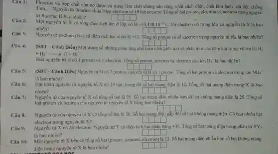 Câu 1:
Fluorine và hợp chất của nó được sử dụng làm chất chống sâu rǎng, chất cách điện,, chất làm lạnh, vật liệu chống
dính __
Nguyên tử fluorine chứa 9 hạt electron và 10 hạt neutron. Tổng số hạt proton, electron và neutron trong nguyên
tử fluorine là bao nhiêu?
Câu 2:
Một nguyên tử X có tổng điện tích âm ở lớp vỏ là -30,438cdot 10^-19C Số electron có trong lớp vỏ nguyên tử X là bao
nhiêu?
Câu 3:
Nguyên tử sodium (Na) có điện tích hạt nhân là +11 . Tổng số proton và số electron trong nguyên tử Na là bao nhiêu?
square 
(SBT - Cánh Diều)Một trong số những phản ứng phổ biển nhất giữa ion và phân tử ở các đám khí trong vũ trụ là:
+H_(2)^+arrow H+H_(3)^+
Biết nguyên tử H có 1 proton và 1 electron. Tổng số proton, neutron và electron của ion H_(3)^+ là bao nhiêu?
square  square  square  square 
Câu 5:
(SBT - Cánh Diều)Nguyên tử N có 7 proton, nguyên tử H có 1 proton. Tổng số hạt proton và electron trong ion NH_(4)^+
là bao nhiêu?	square  square  square  square 
Câu 6:
Hạt nhân nguyên tử nguyên tố X có 24 hạt, trong đó số hạt mang điện là 12. Tổng số hạt mang điện trong X là bao
nhiêu?	square  square  square  square 
Câu 7: Nguyên tử của nguyên tố X có tổng số hạt là 95 . Số hạt mang điện nhiều hơn số hạt không mang điện là 25. Tổng số
hạt proton và neutron của nguyên tử nguyên tố X bằng bao nhiêu?
square  square  square  square 
Câu 8: Nguyên tử của nguyên tố X có tổng số hạt là 36 Số hạt mang điện gấp đôi số hạt không mang điện. Có bao nhiêu hạt
electron trong nguyên tử X?
square  square  square  square 
Câu 9: Nguyên tử X có 26 electron. Nguyên tử Y có điện tích hạt nhân bằng +35 Tổng số hạt mang điện trong phân tử XY_(3)
là bao nhiêu?
square  square  square  square 
Câu 10: Một nguyên tử X bền có tổng số hạt (proton, neutron, electron)là 13. Số hạt mang điện nhiều hơn số hạt không mang
điện trong nguyên tử X là bao nhiêu?
square  square  square