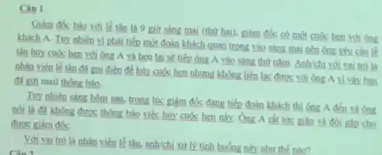 Câu 1
Giám đốc báo với lề tân là 9 giờ sáng mai (thứ hai), giám đốc có một cuộc hẹn với ông
khách A. Tuy nhiên vi phải tiếp một đoàn khách quan trọng vào sáng mai nên ông yêu cầu lễ
tân hủy cuộc hen với ông A và hen lại sẽ tiếp ông A vào sáng thứ nǎm. Anh/chị với vai trò là
nhân viên lề tân đã gọi điện để hủy cuộc hẹn nhưng không liên lạc được với ông A vi vậy ban
đã gửi mail thông báo.
Tuy nhiên sáng hôm sau, trong lúc giám đốc đang tiếp đoàn khách thì ông A đến và ông
nói là đã không được thông báo việc hủy cuộc hẹn này.Ông A rất tức giận và đòi gip cho
được giám đốC.
Với vai trò là nhân viên lễ tân, anh/chị xử lý tình huống này như thế nào?