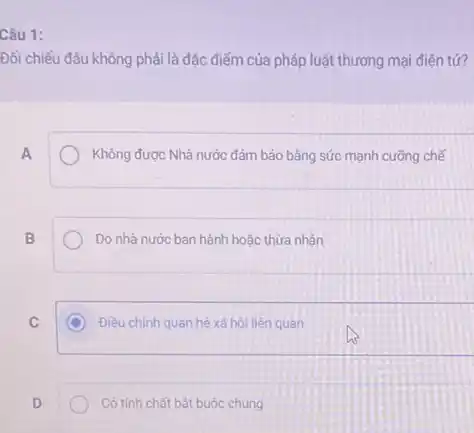 Câu 1:
Đối chiếu đâu không phải là đặc điểm của pháp luật thương mại điên tứ?
A
Không được Nhà nước đảm bảo bâng sức mạnh cưỡng chế
B
Do nhà nước ban hành hoặc thừa nhân
C
C Điều chinh quan hệ xã hội liên quan
D
Có tính chất bắt buộc chung