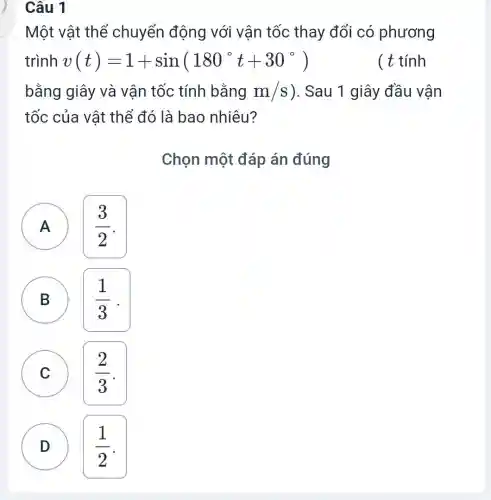 Câu 1
Một vật thể chuyển động với vân tốc thay đổi có phương
trình v(t)=1+sin(180^circ t+30^circ )	( t tính
bằng giây và vân tốc tính bằng m/s ). Sau 1 giây đầu vận
tốc của vật thể đó là bao nhiêu?
Chọn một đáp án đúng
A
(3)/(2)
A
B B
(1)/(3) .
C C
(2)/(3)
D
(1)/(2)