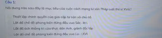 Câu 1:
Nội dung nào sau đây là mục tiêu của cuộc cách mạng tư sản Pháp cuối thế kỉ XVIII?
Thiết lập chính quyền của giai cấp tư sản và chủ nô
Lật đổ chế độ phong kiến đứng đâu vua Sác- lớ I.
Lật đổ ách thống trị của thức dân Anh . giành độc lập
Lật đổ chế độ phong kiến đứng đầu vua Lu-i XVI.