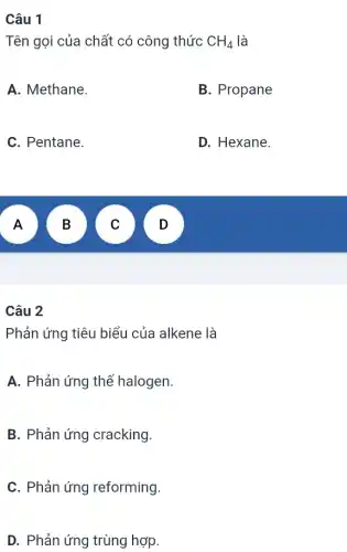 Câu 1
Tên gọi của chất có công thức CH_(4) là
A. Methane.
B. Propane
C. Pentane.
D. Hexane.
A
B
v
v
Câu 2
Phản ứng tiêu biểu của alkene là
A. Phản ứng thế halogen.
B. Phản ứng cracking.
C. Phản ứng reforming.
D. Phản ứng trùng hợp.