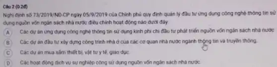 Câu 2 (0.2đ)
Nghi định số 73/2019/ND-CPngày 05/1/201 của Chính phủ quy định quản lý đầu tư ứng dụng công nghệ thông tin sử
dụng nguồn vốn ngân sách nhà nước điều chính hoạt động nào dưới đây:
A Các dự án ứng dụng công nghệ thông tin sử dụng kinh phí chi đầu tư phát triển nguồn vốn ngân sách nhà nước
B Các dư án đầu tư xảy dựng công trình nhà ở của các cơ quan nhà nước ngành thộng tin và truyền thông
C Các dự án mua sẫm thiết bị, vật tư y tế, giáo dục
D Các hoạt động dịch vụ sự nghiệp công sử dụng nguồn vốn ngân sách nhà nước