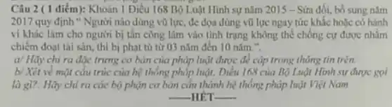 Câu 2 ( 1 điểm): Khoản 1 Diều 168 Bộ Luật Hình sự nǎm 2015 - Sứa đối, bố sung nǎm
2017 quy định"Người nào dùng vũ lực, đc dọa dùng vũ lực ngay tức khắc hoặc có hành
vi khác làm cho người bị tấn công lâm vào tinh trạng không thể chống cự được nhằm
chiếm đoạt tài sản thì bị phạt tù từ 03 nǎm đến 10 nǎm.".
a/ Hãy chi ra đặc trưng cơ bản của pháp luật được để cập trong thông tin trên.
b/ Xét về mặt cấu trúc của hệ thống pháp luật, Điều 168 của Bộ Luật Hình sự được goi
là gì?. Hãy chi ra các bộ phận cơ bản cấu thành hệ thống pháp luật Việt Nam
__ -HÉT __