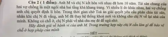 Câu 2 ( 1 điểm):Anh M và chị N kết hôn với nhau đã hơn 10 nǎm . Tài sản chung của
hai vợ chồng là một ngôi nhà hai tầng khá khang trang. Vì nhiều lí do khác nhau, hai vợ chồng
anh chị quyết định li hôn. Trong thời gian chờ Toà án giải quyết yêu cầu phân chia tài sản,
nhân khi chị N đi vắng, anh M đã thay hệ thống khoá mới và không cho chị N về lại nhà của
mình. Không có chỗ ở, chị N phải về nhà cha mẹ đẻ để ngủ nhờ.
Hãy đánh giá về hành vi của anh M. Trong trường hợp này chị N cần làm gì để bảo vệ
chỗ ở hợp pháp của mình
__
HÊT
__