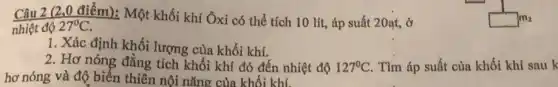 Câu 2 (2,0 điểm): Một khối khí Ôxi có thể tích 10 lít., áp suất 20at, ở
nhiệt độ 27^circ C
1. Xác định khối lượng của khối khí.
2. Hơ nóng đẳng tích khối khí đó đến nhiệt độ 127^circ C Tìm áp suất của khối khí sau k
hơ nóng và độ biến thiên nội nǎng của khối khí.