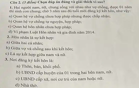 Câu 2. (3 điểm)Chọn đáp án đúng và giải thích vì sao?
1. Hai người nam , nữ, chung sống với nhau như vợ chồng , được 01 nǎm
thì sinh con chung ; chờ 3 nǎm sau đủ tuổi mới đǎng ký kết hôn , như vậy:
a) Quan hệ vợ chồng chưa hợp pháp nhưng được chấp nhận;
b) Quan hệ vợ chồng tự nguyện, hợp pháp;
c) Quan hệ hôn nhân chưa hợp pháp;
d) Vi phạm Luật Hôn nhân và gia đình nǎm 2014.
2. Hôn nhân là sự kết hợp:
a) Giữa hai cá nhân;
b) Giữa vợ và chồng sau khi kết hôn;
c) Là sự kết hợp giữa nam và nữ.
3. Nơi đǎng ký kết hôn là:
a) Thôn, bản, khối phố.
b) UBND cấp huyện của 01 trong hai bên nam, nữ.
c) UBND cấp xã , nơi cư trú của nam hoặc nữ.
d) Nhà thờ.