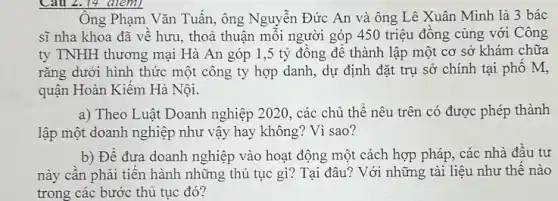 Câu 2. (4 điểm)
Ông Phạm Vǎn Tuấn , ông Nguyễn Đức An và ông Lê Xuân Minh là 3 bác
sĩ nha khoa đã về hưu, thoả thuận mỗi người góp 450 triệu đồng cùng với Công
ty TNHH thương mại Hà An góp 1,5 tỷ đông để thành lập một cơ sở khám chữa
rǎng dưới hình thức một công ty hợp danh, dự định đặt trụ sở chính tại phố M,
quận Hoàn Kiểm Hà Nội.
a) Theo Luật Doanh nghiệp 2020, các chủ thể nêu trên có được phép thành
lập một doanh nghiệp như vậy hay không ? Vì sao?
b) Để đưa doanh nghiệp vào hoạt động một cách hợp pháp , các nhà đầu tư
này cần phải tiến hành những thủ tục gì? Tại đâu? Với những tài liệu như thê nào
trong các bước thủ tục đó?