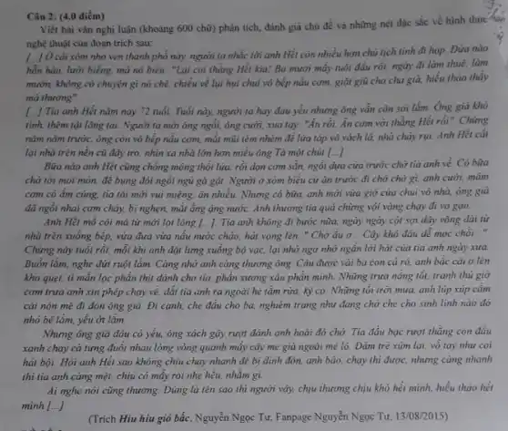 Câu 2: (4.0 điểm)
Viết bài vǎn nghị luận (khoảng 600 chữ)phân tích, đánh giá chủ đề và những nét đặc sắc về hình thức
nghệ thuật của đoạn trich sau:
[..] Ở cái xóm nhỏ ven thành phố này, người to nhắc lời anh Hết còn nhiều hơn chủ tịch tinh đi họp Đứa nào
hỗn hào, lười biếng má nó biểu: "Lại coi thằng Hết kìa!Ba mươi mấy tuổi đầu rồi, ngày đi làm thuê. làm
mướn, không có chuyện gì nó chê, chiều về lụi hụi chui vó bếp nấu cơm giạt giũ cho cha già, hiếu thảo thấy
mà thương".
tính, thém tật lãng tai. Người ta mời ông ngồi, ông cười,xua tay: "Ăn rồi.Ăn com với thằng Hết rồi". Chừng
() Tía anh Hết nǎm nay 72 tuổi. Tuổi này, người ta hay đau yếu nhưng ông vẫn còn sói lắm Ông già khỏ
nǎm nǎm trước, ông còn vô bếp nấu cơm, mặt mũi tèm nhèm để lửa táp vô vách lá, nhà cháy rui. Anh Hét cắt
lại nhà trên nền cũ đẩy tro, nhìn xa nhà lớn hơn miểu ông Tà một chút [...]
Bữa nào anh Hết cũng chồng mông thổi lửa, rồi dọn cơm sẵn, ngồi dựa cửa trước chờ tia anh về. Có bữa
chờ tới mỏi mòn.để bụng đói ngồi ngủ gà gật. Người ở xóm biểu cứ ǎn trước đi chở chờ gì, anh cười mám
com có ẩm cùng tia tôi mới vui miệng, ǎn nhiều. Nhưng có bữa, anh mới vừa giờ cửa chui vô nhà, ông già
đã ngồi nhai cơm cháy, bị nghẹn, mắt ẳng ạng nước. Anh thương tia quá chừng vội vàng chạy đi vo gao.
Anh Hết mồ côi má từ mới lọt lòng [...]. Tia anh không đi bước nữa.ngày ngày cột sợi dây võng dài từ
nhà trên xuống bếp.vừa đưa vừa nấu nước chảo, hát vọng lên, " Chở đu α .. Cây khô đâu dễ moc chồi. __
Chùng này tuổi rồi,mỗi khi anh đặt lưng xuống bộ vạc,lại nhớ ngơ nhớ ngần lời hát của ria anh ngày xưa.
Buồn lắm, nghe đứt ruột lắm. Càng nhớ anh càng thương ông Câu được vài ba con cá rô. anh bắc cái o lên
kho quẹt, tỉ mần lọc phần thịt dành cho tia, phần xương xẩu phần mình. Những trưa nắng tốt, tranh thủ giờ
com trua anh xin phép chạy về, dắt tia anh ra ngoài hè tắm rửa, kỳ cọ. Những tối trời mưa, anh lúp xúp cảm
cái nón mê đi đón ông già. Đi cạnh, che đầu cho ba, nghiêm trang như đang chở che cho sinh linh nào đó
nhỏ bé lắm, yếu ot lắm.
Nhưng ông già đâu có yếu, ông xách gây rượt đánh anh hoài đó chở. Tia đầu bạc rượt thằng con đầu
xanh chạy cà tưng đuổi nhau lòng vòng quanh mấy cây me già ngoài mé lô Đám trẻ xüm lại vỗ tay như coi
hát bội. Hỏi anh Hết sao không chịu chạy nhanh để bị dinh đòn, anh bảo chạy thì được, nhưng càng nhanh
thì tia anh càng mệt, chịu có mấy roi nhẹ hều, nhằm gi.
Ai nghe nói cũng thương. Đúng là tên sao thì người vậy,chịu thương chịu khó hết mình, hiếu thảo hết
minh ()
(Trích Hiu hiu gió bắc, Nguyễn Ngọc Tư,Fanpage Nguyễn Ngọc Tư 13/08/2015)