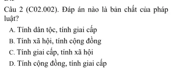 Câu 2 (C 02.002). Đáp án nào là bản chất của pháp
luât?
A. Tính dân tộc , tính giai cập
B. Tính xã hội , tính cộng đông
C. Tính giai cấp , tính xã hội
D. Tính cộng đông, tính giai cấp