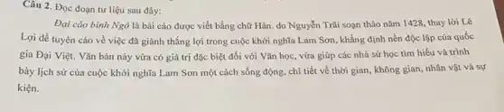 Câu 2. Đọc đoạn tư liệu sau đây:
Đại cáo bình Ngô là bài cáo được viết bằng chữ Hán . do Nguyễn Trãi soạn thảo nǎm 1428, thay lời Lê
Lợi để tuyên cáo về việc đã giành thắng lợi trong cuộc khởi nghĩa Lam Sơn , khẳng định nền độc lập của quốc
gia Đại Việt. Vǎn bản này vừa có giá trị đặc biệt đối với Vǎn học , vừa giúp các nhà sử học tìm hiểu và trình
bày lịch sử của cuộc khởi nghĩa Lam Sơn một cách sống động, chi tiết về thời gian, không gian nhân vật và sự
kiện.