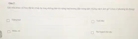 Câu 2 :
Các nhà khảo cố học đã tìm thấy tại Iraq những bản tin nông trại hướng dân nông dân những cách làm gì? (chọn 2 phương án đúng)
Trồng trọt
Tưới tiêu
Khiêu vũ
Thu hoạch trái cây