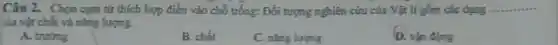 Câu 2. Chọn cụm từ thích hợp điền vào chỗ trống: Đối tượng nghiên cứu của Vật lí gồm các dạng. __
của vật chất và nǎng lượng.
A. truong
B. chất
C. nǎng lượng
D. vận động