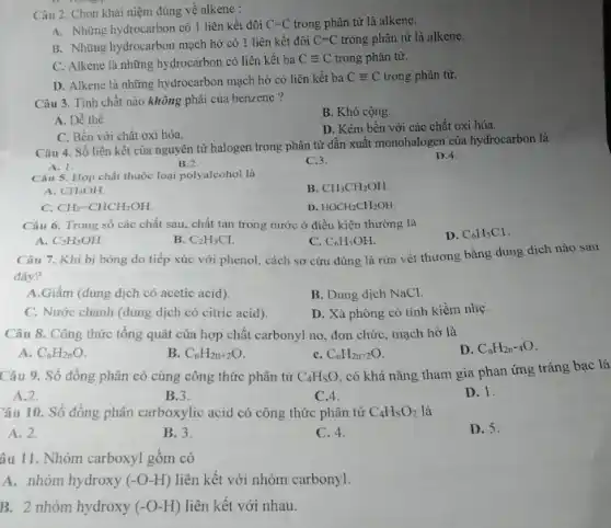 Câu 2. Chọn khái niệm đúng về alkene :
A. Những hydrocarbon có 1 liên kết đôi C=C trong phân tử là alkene.
B. Những hydrocarbon mạch hở có 1 liên kết đôi C=C trong phân tử là alkene.
C. Alkene là những hydrocarbon có liên kết ba Cequiv C trong phân tử.
D. Alkene là những hydrocarbon mạch hở có liên kết ba Cequiv C trong phân tử.
Câu 3. Tính chất nào không phải của benzene?
B. Khó cộng.
A. Dễ thế.
D. Kém bền với các chất oxi hóa.
C. Bền với chất oxi hóa.
Câu 4. Số liên kết của nguyên tử halogen trong phân tử dẫn xuất monohalogen của hydrocarbon là
A. 1.
B.2
C.3.
D.4.
Câu 5. Hợp chất thuộc loại polyalcohol là
B. CH_(3)CH_(2)OH.
A. CH_(3)OH.
C. CH_(2)=CHCH_(2)OH.
D. HOCH_(2)CH_(2)OH.
Câu 6. Trong số các chất sau, chất tan trong nước ở điều kiện thường là
D. C_(6)H_(5)Cl
A C_(2)H_(5)OH.
B. C_(2)H_(5)Cl.
C. C_(6)H_(5)OH.
Câu 7. Khi bị bóng do tiếp xúc với phenol, cách sơ cứu đúng là rừa vết thương bằng dung dịch nào sau
đây?
A.Giấm (dung dịch có acetic acid)
B. Dung dịch NaCl.
C. Nước chanh (dung dịch có citric acid).
D. Xà phòng có tính kiềm nhẹ.
Câu 8. Công thức tổng quát của hợp chất carbonyl no, đơn chức, mạch hở là
D. C_(n)H_(2n-4)O
A. C_(n)H_(2n)O.
B. C_(n)H_(2tt+2)O
C. C_(n)H_(2n-2)O
Câu 9. Số đồng phân có cùng công thức phân tử C_(4)H_(S)O
có khá nǎng tham gia phan ứng tráng bac là
A.2.
B.3.
C.4
D. 1.
Câu 10. Số đồng phân carboxylic acid có công thức phân tử C_(4)H_(8)O_(2) là
A. 2.
B. 3.
C. 4.
D. 5.
âu 11. Nhóm carboxyl gồm có
A. nhóm hydroxy (-O-H) liên kết với nhóm carbonyl.
B. 2 nhóm hydroxy (-O-H) liên kết với nhau.