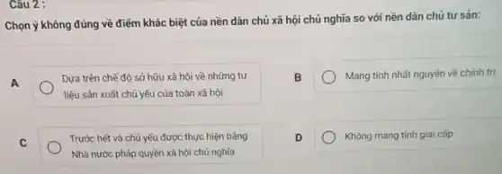 Câu 2 :
Chọn ý không đúng về điểm khác biệt của nền dân chủ xã hội chủ nghĩa so với nền dân chú tư sản:
A
Dưa trên chế độ sở hữu xã hội về những tư
liệu sản xuất chủ yếu của toàn xã hội
B
Mang tính nhất nguyên về chính trị
C
Trước hết và chủ yếu được thực hiện bâng
Nhà nước pháp quyền xã hội chủ nghĩa
D
Không mang tính giai cấp