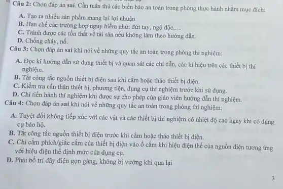 Câu 2: Chọn đáp án sai. Cần tuân thủ các biển báo an toàn trong phòng thực hành nhằm mục đích:
A. Tạo ra nhiều sản phẩm mang lại lợi nhuận
B. Hạn chế các trường hợp nguy hiểm như: đứt tay, ngộ độc __
C. Tránh được các tồn thất về tài sản nếu không làm theo hướng dẫn.
D. Chống cháy, nổ.
Câu 3: Chọn đáp án sai khi nói về những quy tắc an toàn trong phòng thí nghiệm:
A. Đọc kĩ hướng dẫn sử dụng thiết bị và quan sát các chi dẫn, các kí hiệu trên các thiết bị thí
nghiệm.
B. Tắt công tắc nguồn thiết bị điện sau khi cắm hoặc tháo thiết bị điện.
C. Kiềm tra cần thận thiết bị, phương tiện, dụng cụ thí nghiệm trước khi sử dụng.
D. Chi tiến hành thí nghiệm khi được sự cho phép của giáo viên hướng dẫn thí nghiệm.
Câu 4: Chọn đáp án sai khi nói về những quy tắc an toàn trong phòng thí nghiệm:
A. Tuyệt đối không tiếp xúc với các vật và các thiết bị thí nghiệm có nhiệt độ cao ngay khi có dụng
cụ bảo hộ.
B. Tắt công tắc nguồn thiết bị điện trước khi cắm hoặc tháo thiết bị điện.
C. Chi cắm phích/giắc cắm của thiết bị điện vào ổ cắm khi hiệu điện thế của nguồn điện tương ứng
với hiệu điện thế định mức của dụng cụ.
D. Phải bố trí dây điện gọn gàng , không bị vướng khi qua lại