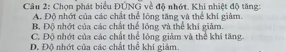 Câu 2: Chọn phát biểu ĐÚNG về độ nhớt. Khi nhiệt độ tǎng:
A. Độ nhớt của các chất thể lỏng tǎng và thế khí giảm.
B. Độ nhớt của các chât thể lỏng và thế khí giảm.
C. Độ nhớt của các chất thể lỏng giảm và thế khí tǎng.
D. Độ nhớt của các chât thể khí giảm.