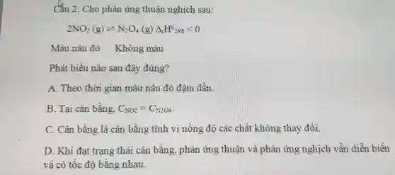 Cầu 2: Cho phản ứng thuận nghịch sau:
2NO_(2)(g)leftharpoons N_(2)O_(4)(g)Delta _(r)H^0298lt 0
Màu nâu đỏ Không màu
Phát biểu nào sau đây đúng?
A. Theo thời gian màu nâu đỏ đậm dần.
B. Tại cân bằng, C_(NO2)=C_(N2O4)
C. Cân bằng là cân bằng tĩnh vì nông độ các chất không thay đổi.
D. Khi đạt trạng thái cân bằng , phản ứng thuận và phản ứng nghịch vẫn diễn biến
và có tốc độ bằng nhau.