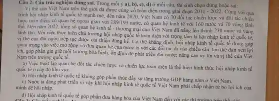 Câu 2: Câu trắc nghiệm đúng sai. Trong mỗi ý a), b), c), d) Ở mỗi câu, thí sinh chọn đúng hoặc sai:
Vị thế của Việt Nam trên thế giới đã được củng cố toàn diện trong giai đoạn 2011-2022 . Cùng với quá
trình hội nhập kinh tê quốc tế mạnh mẽ, đến nǎm 2020, Việt Nam có 30 đối tác chiến lược và đôi tác chiến
lược toàn diện; có quan hệ ngoại giao với 189/193nuracute (o)c
, có quan hệ kinh tê với 160 nước và 70 vùng lãnh
thổ. Đến nǎm 2022, tổng số quan hệ kinh tê - thương mại của Việt Nam đã nâng lên thành 230 nước và vùng
lãnh thổ. Với việc thực hiện chủ trương hội nhập quốc tê toàn diện với trọng tâm là hội nhập kinh tế quốc tế,
vị thế của đất nước tiếp tục được cải thiện đáng kể . Có thể khẳng định,, hội nhập kinh tế quốc tế đóng góp
quan trọng vào việc mở rộng và đưa quan hệ của nước ta với các đối tác đi vào chiều sâu, tạo thế đan xen lợi
ích, góp phần gìn giữ môi trường hòa bình, ổn định để phát triển đất nước; nâng cao uy tín và vị thế của Việt
Nam trên trường quốc tế.
a) Việc thiết lập quan hệ đối tác chiến lược và chiến lực toàn diện là thể hiện hình thức hội nhập kinh tế
quốc tế ở cấp độ khu vực.
b) Hội nhập kinh tế quốc tế không góp phần thúc đẩy sự tǎng trưởng GDP hàng nǎm ở Việt Nam.
c) Nước ta đang phát triển vì vậy khi hội nhập kinh tế quốc tế Việt Nam phải chấp nhận từ bỏ lợi ích của
mình đề hội nhập.
d) Hội nhập kinh tế quốc tế góp phần đưa hàng hóa của Việt Nam đến với các thi trường trên thế giới
OA