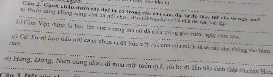 __
Câu 2 . Gạch chân dưới các đại từ có trong các câu sau, đại từ đó thay thế cho từ ngữ nào?
__
__
c) Cô Tư hì hục nấu nồi canh chua vì đã hứa với các con của mình là sẽ nấu cho chúng vào hôm
__
Câu 3 Đặt câu ch
quà, rồi họ đi đến tiệc sinh nhật của bạn Hoa