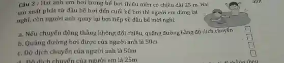 Câu 2 : Hai anh em bơi trong bể bơi thiếu niên có chiều dài 25 m . Hai
em xuất phát từ đầu bể bơi đến cuối bể bơi thì người em dừng lại
nghỉ, còn người anh quay lại bơi tiếp về đầu bể mới nghỉ.
a. Nếu chuyển động thẳng không đổi chiều, quãng đường bằng độ dịch chuyển
square 
b. Quãng đường bơi được của người anh là 50m
square 
square  politician
c. Độ dịch chuyển của người anh là 50m
square 
d. Do dich chuyến của người em là 25m