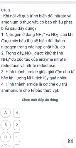 Câu 2
: Khí nói về quá trình biến đổi nitrate và
amonium ở thực vật . có bao nhiêu phát
biểu sau đây đúng?
1 . Nitrogen Ở dạng NH_(4)^+ và NO_(3)^- sau khi
được cây hấp thu sẽ biến đổi thành
nitrogen trong các hợp chất hữu cơ.
2 . Trong cây, NO_(3)^- được khử thành
NH_(4)^+ do xúc tác của enzyme nitrate
reductase và nitrite reductase.
3 . Hình thành amide giúp giải độc cho tế
bào khi lượng NH_(3) tích lũy quá nhiều.
4 . Hình thành amide là cơ chế dư trữ
ammonium cho tế bào thực vật.
Chọn một đáp án đúng
A 4
B 2
( C 1