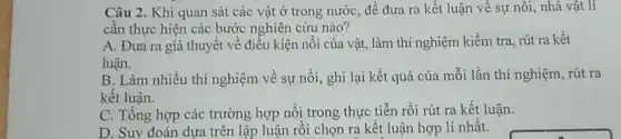 Câu 2. Khi quan sát các vật ở trong nước, để đưa ra kết luận về sự nối, nhà vật lí
cần thực hiện các bước nghiên cứu nào?
A. Đura ra giả thuyết về điều kiện nổi của vật, làm thí nghiệm kiểm tra rút ra kết
luận.
B. Làm nhiều thí nghiệm về sự nổi , ghi lại kết quả của mỗi lần thí nghiệm, rút ra
kết luận.
C. Tổng hợp các trường hợp nỗi trong thực tiễn rồi rút ra kết luận.
D. Suy đoán dựa trên lập luận rồi chọn ra kết luận hợp lí nhất.