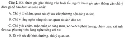 Câu 2. Khi tham gia giao thông vào buổi tối, người tham gia giao thông cần chủ 5
điêu gi đề bào đảm an toàn nhằr?
A. Chú ý đi chậm, quan sát kỳ các các phương tiện đang đi tới;
B. Chú ý làng nghe tiếng coi xe quan sát ảnh đến xe
C. Chủ ý đi chạm mặc quản áo sáng màu, xe có đèn phản quang, chủ ý quan sát ảnh
đèn xe, phương tiện lắng nghe tiếng còi xe:
D. Đi với tốc độ bình thường, chú ý quan sát.