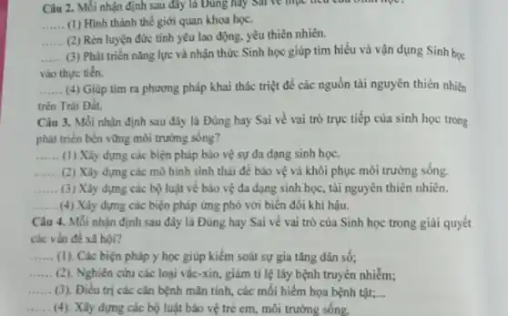 Câu 2. Mỗi nhận định sau đây là Đúng hay sai về mục liệu con sinh học?
__ (1) Hình thành thế giới quan khoa học.
__ (2) Rèn luyện đức tính yêu lao động yêu thiên nhiên.
__ (3) Phát triển nǎng lực và nhận thức Sinh học giúp tìm hiểu và vận dụng Sinh học
vào thực tiến.
__ (4) Giúp tìm ra phương pháp khai thác triệt để các nguồn tài nguyên thiên nhiên
trên Trái Đất.
Câu 3. Mỗi nhận định sau đây là Đúng hay Sai về vai trò trực tiếp của sinh học trong
phát triển bền vững môi trường sông?
__ (1) Xây dựng các biện pháp bảo vệ sự đa dạng sinh học.
__ (2) Xây dựng các mô hình sinh thái để bảo vệ và khôi phục môi trường sông.
__ (3) Xây dựng các bộ luật về bào vệ đa dạng sinh học, tài nguyên thiên nhiên.
__ (4) Xây dựng các biện pháp ứng phó với biến đổi khí hậu.
Câu 4. Mỗi nhận định sau đây là Đúng hay Sai về vai trò của Sinh học trong giải quyết
các vấn đề xã hội?
__ (1). Các biện pháp y học giúp kiểm soát sự gia tǎng dân số:
__ (2). Nghiên cứu các loại vắc-xin, giảm tỉ lệ lây bệnh truyền nhiễm;
__ (3). Điều trị các cǎn bệnh mãn tính,các mối hiểm họa bệnh tật; __
__ (4). Xây dựng các bộ luật bảo vệ trẻ em, môi trường sống.