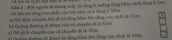 Câu 2 :Một người đi thang máy từ tầng G xuống tầng hầm cách tầng G5m,
rồi lên tới tầng cao nhất của toà nhà cách tầng G50m.
a) Độ dịch chuyển khi đi từ tầng hầm lên tầng cao nhất là 55m.
b) Quãng đường đi đươc của cả chuyến đi là 65m.
c) Độ dịch chuyển của cả chuyến đi là 40m.
d) Quãng đường đi được từ tầng hầm lên tầng cao nhất là 55m.
square 
square 
square 
square