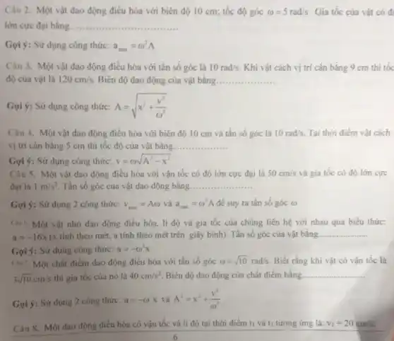 Câu 2. Một vật dao động điều hòa với biên độ 10 cm; tốc độ góc omega =5rad/s Gia tốc của vật có đ
lớn cực đại bằng __ ................
Gọi ý: Sử dụng công thức: a_(man)=omega ^2A
Câu 3. Một vật dao động điều hòa với tần số góc là 10rad/s Khi vật cách vị trí cân bǎng 9 cm thi tốc
độ của vật là 120cm/s Biên độ dao động của vật bằng. __
Gọi ý: Sừ dụng công thức: A=sqrt (x^2+(v^2)/(omega ^2))
Câu 4. Một vật dao động điều hòa với biên độ 10 cm và tần số góc là 10rad/s Tại thời điểm vật cách
vị trí cân bằng S cm thì tốc độ của vật bằng __
Gọi ý: Sử dụng công thức: v=omega sqrt (A^2-x^2)
Câu 5. Một vật dao động điều hòa với vận tốc có độ lớn cực đại là 50cm/s và gia tốc có độ lớn cực
đại là 1m/s^2 Tần số góc của vật dao động bằng __
Gợi ý: Sử dụng 2 công thức: v_(max)=Aomega  và a_(man)=omega ^2A để suy ra tần số góc (1)
(3s6. Một vật nhỏ dao động điều hòa li độ và gia tốc của chúng liên hệ với nhau qua biểu thức:
a=-16x (x tính theo mét.a tính theo mét trên giây binh). Tần số góc của vật bảng __
Gọi ý: Sử dụng công thức: a=-omega ^2x
Câu 7. Một chất điểm dao động điều hòa với tần số góc omega =sqrt (10)rad/s Biết rằng khi vật có vận tốc là
3sqrt (10)cm/s thi gia tốc của nó là 40cm/s^2 Biên độ dao động của chất điểm bằng. __
Gọi ý: Sử dụng 2 công thức: a=-omega ^2x và A^2=x^2+(v^2)/(omega ^2)
Câu 8. Một dao động điều hòa có vận tốc và li độ tại thời điểm ti và t2 tương ứng là: v_(1)=20cm/s