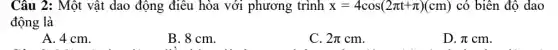Câu 2: Một vật dao động điều hòa với phương trình x=4cos(2pi t+pi )(cm) có biên độ dao
động là
A. 4 cm.
B. 8 cm.
C. 2pi cm
D. pi cm