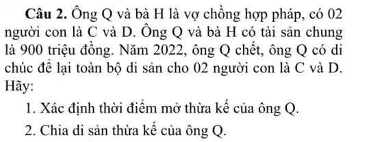 Câu 2. Ông Q và bà H là vợ chông hợp pháp , có 02
người con là C và D. Ong Q và bà H có tài sản chung
là 900 triệu đồng . Nǎm 2022, ông Q chết, ông Q có di
chúc đê lại toàn bộ di sản cho 02 người con là C và D.
Hãy:
1. Xác định thời điểm mở thừa kế của ông Q.
2. Chia di sản thừa kê của ông Q.