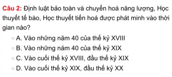 Câu 2: Định luật bảo toàn và chuyến hoá nǎng lượng, Học
thuyết tế bào, Học thuyết tiến hoá được phát minh vào thời
gian nào?
A. Vào những nǎm 40 của thế kỷ XVIII
B. Vào những nǎm 40 của thế kỷ XIX
C. Vào cuối thế kỷ XVIII, đầu thế kỷ XIX
D. Vào cuối thế kỷ XIX, đầu thế kỷ XX