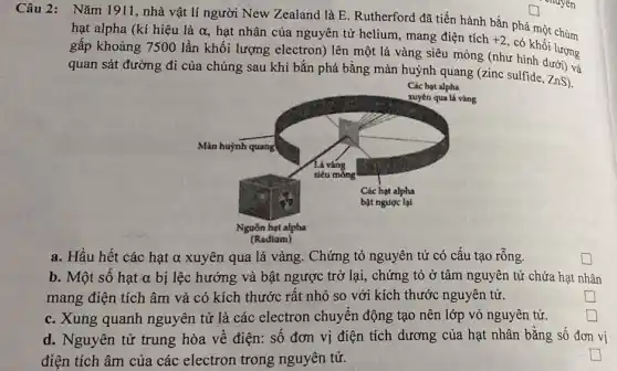 Câu 2: Nǎm 1911 , nhà vật lí người New Zealand là E . Rutherford đã tiến hành bắn phá một chùm
hạt alpha (kí hiệu là alpha  hạt nhân của nguyên tử helium, mang điện tích +2
có khối lượng
gấp khoảng 7500 lần khối lượng electron) lên một lá vàng siêu mòng (như hình dưới)và
quan sát đường đi của chúng sau khi bắn phá bằng màn huỳnh quang (zinc sulfide, ZnS).
Các hạt alpha
a. Hầu hết các hạt α xuyên qua lá vàng. Chứng tỏ nguyên tử có cấu tạo rỗng.
b. Một số hạt alpha  bị lệc hướng và bật ngược trở lại , chứng tỏ ở tâm nguyên tử chứa hạt nhân
mang điện tích âm và có kích thước rất nhỏ so với kích thước nguyên tử.
square 
c. Xung quanh nguyên tử là các electron chuyển động tạo nên lớp vỏ nguyên tử.
square 
d. Nguyên tử trung hòa về điện: số đơn vị điện tích dương của hạt nhân bằng số đơn vị
điện tích âm của các electron trong nguyên tử.
square 
trainlenge square