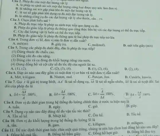 Câu 2. Phép đo của một đại lượng vật lý
A. là phép so sánh nó với một đại lượng cùng loại được quy ước làm đơn vị.
B. là những sai xót gặp phải khi đo một đại lượng vật lý
C. là sai số gặp phải khi dụng cụ đo một đại lương vật lý.
D. là những công cụ đo các đại lượng vật lý như thước, cân
__ vv.
Câu 3. Chọn phát biểu sai ?
A. Phép đo trực tiếp là phép so sánh trực tiếp qua dụng cụ đo.
B. Phép đo gián tiếp là phép đo thông qua công thức liên hệ với các đại lượng có thể đo trực tiếp.
C. Các đại lượng vật lý luôn có thể đo trực tiếp.
D. Phép đo gián tiếp là phép đo thông qua từ hai phép đo trực tiếp trở lên
Câu 4. Trong đơn vị SI, đơn vị nào là đơn vị dẫn xuất?
B. giây (s)
A. mét (m)
C. mol(mol)
D. mét trên giây (m/s)
Câu 5. Trong các phép đo dưới đây, đâu là phép đo trực tiếp?
(1) Dùng thước đo chiều cao.
(2) Dùng cân đo cân nặng.
(3) Dùng cân và ca đong đo khối lượng riêng của nướC.
(4) Dùng đồng hô và cột cây số đo tốc độ của người lái xe.
A. (1)(2).
C. (2), (3)(4).
B. (1), (2),4)
Câu 6. Đáp án nào sau đây gồm có một đơn vị cơ bản và một đơn vị dẫn xuất?
A. Mét kilôgam.
B. Niuton, mol.
C. Paxcan, Jun.
D. Candela kenvin.
Câu 7. Gọi bar (A) là giá trị trung bình, Delta A' là sai số dụng cụ, overline (Delta A) là sai số ngẫu nhiên, Delta A là sai số tuyệt đối. Sai
đối của phép đo là
A delta A=(overline (Delta A))/(overline (A))cdot 100% 
B delta A=(Delta A')/(bar (A))cdot 100% 
delta A=(overline (A))/(overline (Delta A))cdot 100% 
D. delta A=(Delta A)/(bar (A))cdot 100% 
Câu 8. Đơn vị đo thời gian trong hệ thống đo lường chính thức ở nước ta hiện nay là
D. giây.
A. tuần.
B. ngày.
C. giờ.
Câu 9. Dụng cụ nào sau đây dùng để đo vận tốc tức thời?
C. Ôm kế.
D. Tốc kế.
A. Tần số kế.
B. Nhiệt kê.
Câu 10. Đơn vị đo khối lượng trong hệ thống đo lường SI là
D. miligam.
A. tấn.
B. gam.
C. kilôgam.
Câu 11. Để xác định thời gian luộc chín một quả trứng , chúng ta nên lựa chọn loại đồng hồ nào sau đây?
A. Đồng hồ quả lắC.
B. Đông hô bâm giây.
C. Đồng hồ hẹn giờ.
D. Đồng hô đeo tay.