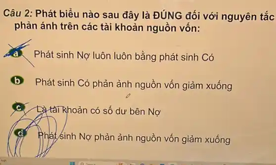 Câu 2: Phát biểu nào sau đây là ĐÚNG đối với nguyên tắc
phản ánh trên các tài khoản nguồn vốn:
Phát sinh Nợ luôn luôn bằng phát sinh Có
Phát sinh Có phản ảnh nguồn vốn giảm xuống
c Là tài Rhoản có số dư bên Nợ
Phát sinh Nợ phản ảnh nguồn vốn giảm xuống